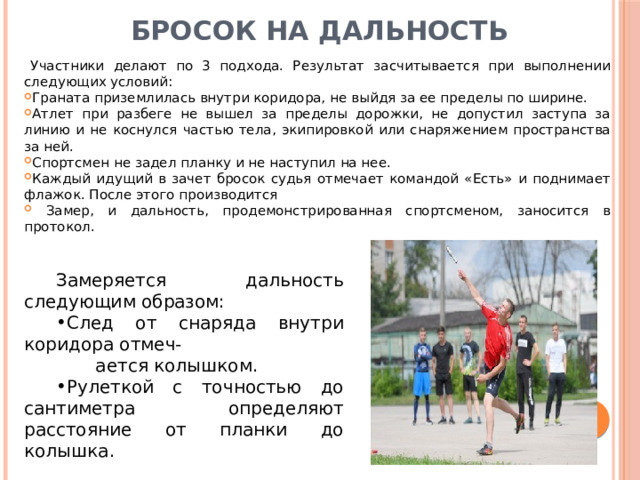 Бросок на дальность   Участники делают по 3 подхода. Результат засчитывается при выполнении следующих условий: Граната приземлилась внутри коридора, не выйдя за ее пределы по ширине. Атлет при разбеге не вышел за пределы дорожки, не допустил заступа за линию и не коснулся частью тела, экипировкой или снаряжением пространства за ней. Спортсмен не задел планку и не наступил на нее. Каждый идущий в зачет бросок судья отмечает командой «Есть» и поднимает флажок. После этого производится  Замер, и дальность, продемонстрированная спортсменом, заносится в протокол. Замеряется дальность следующим образом: След от снаряда внутри коридора отмеч-  ается колышком. Рулеткой с точностью до сантиметра определяют расстояние от планки до колышка. 