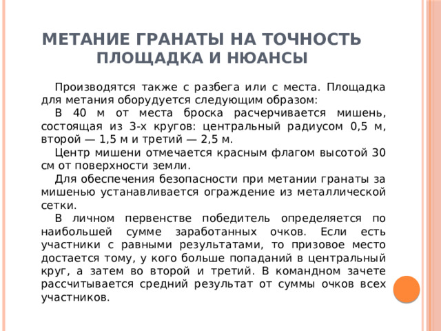 Метание гранаты на точность Площадка и нюансы Производятся также с разбега или с места. Площадка для метания оборудуется следующим образом: В 40 м от места броска расчерчивается мишень, состоящая из 3-х кругов: центральный радиусом 0,5 м, второй — 1,5 м и третий — 2,5 м. Центр мишени отмечается красным флагом высотой 30 см от поверхности земли. Для обеспечения безопасности при метании гранаты за мишенью устанавливается ограждение из металлической сетки. В личном первенстве победитель определяется по наибольшей сумме заработанных очков. Если есть участники с равными результатами, то призовое место достается тому, у кого больше попаданий в центральный круг, а затем во второй и третий. В командном зачете рассчитывается средний результат от суммы очков всех участников. 