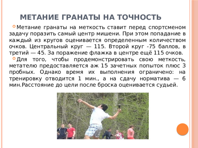 Метание гранаты на точность   Метание гранаты на меткость ставит перед спортсменом задачу поразить самый центр мишени. При этом попадание в каждый из кругов оценивается определенным количеством очков. Центральный круг — 115. Второй круг -75 баллов, в третий — 45. За поражение флажка в центре ещё 115 очков. Для того, чтобы продемонстрировать свою меткость, метателю предоставляется аж 15 зачетных попыток плюс 3 пробных. Однако время их выполнения ограничено: на тренировку отводится 1 мин., а на сдачу норматива — 6 мин.Расстояние до цели после броска оценивается судьей. 