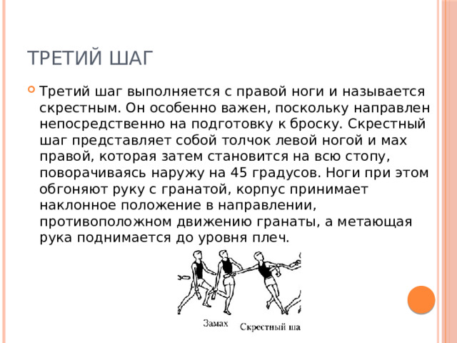 Третий шаг Третий шаг выполняется с правой ноги и называется скрестным. Он особенно важен, поскольку направлен непосредственно на подготовку к броску. Скрестный шаг представляет собой толчок левой ногой и мах правой, которая затем становится на всю стопу, поворачиваясь наружу на 45 градусов. Ноги при этом обгоняют руку с гранатой, корпус принимает наклонное положение в направлении, противоположном движению гранаты, а метающая рука поднимается до уровня плеч. 