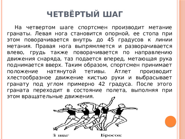 Четвёртый шаг   На четвертом шаге спортсмен производит метание гранаты. Левая нога становится опорной, ее стопа при этом поворачивается внутрь до 45 градусов к линии метания. Правая нога выпрямляется и разворачивается влево, грудь также поворачивается по направлению движения снаряда, таз подается вперед, метающая рука поднимается вверх. Таким образом, спортсмен принимает положение натянутой тетивы. Атлет производит хлестообразное движение кистью руки и выбрасывает гранату под углом примерно 42 градуса. После этого граната переходит в состояние полета, выполняя при этом вращательные движения. 