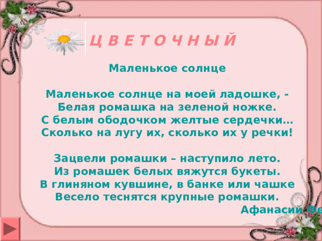 Ц В Е Т О Ч Н Ы Й Маленькое солнце   Маленькое солнце на моей ладошке, -  Белая ромашка на зеленой ножке.  С белым ободочком желтые сердечки…  Сколько на лугу их, сколько их у речки!   Зацвели ромашки – наступило лето.  Из ромашек белых вяжутся букеты.  В глиняном кувшине, в банке или чашке  Весело теснятся крупные ромашки.  Афанасий Фет   