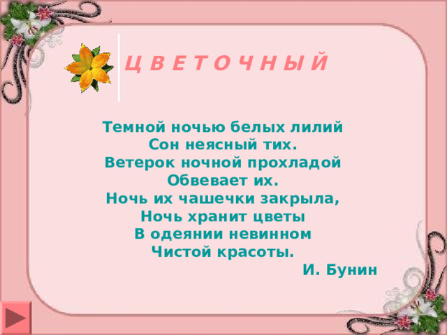 Ц В Е Т О Ч Н Ы Й Темной ночью белых лилий Сон неясный тих. Ветерок ночной прохладой Обвевает их. Ночь их чашечки закрыла, Ночь хранит цветы В одеянии невинном Чистой красоты.  И. Бунин 