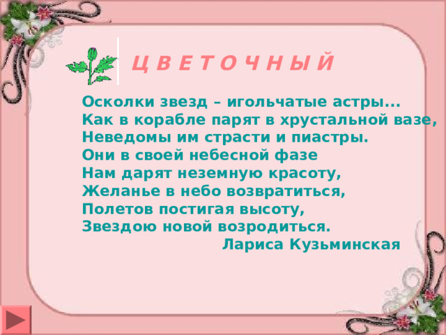 Ц В Е Т О Ч Н Ы Й Осколки звезд – игольчатые астры...  Как в корабле парят в хрустальной вазе,  Неведомы им страсти и пиастры.  Они в своей небесной фазе  Нам дарят неземную красоту,  Желанье в небо возвратиться,  Полетов постигая высоту,  Звездою новой возродиться.  Лариса Кузьминская  