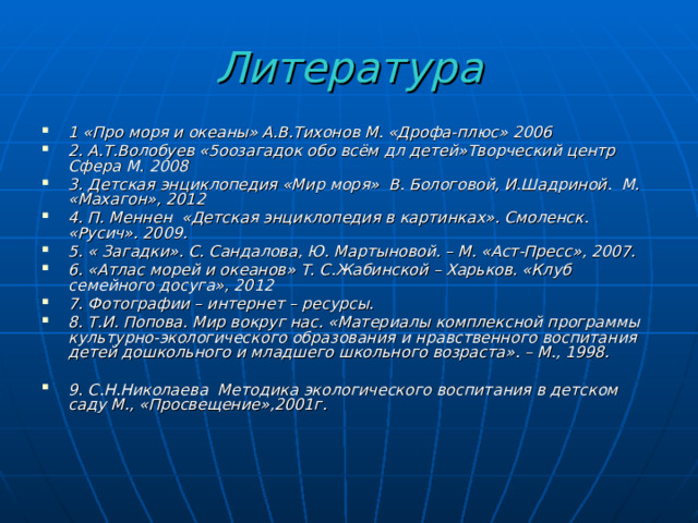 Литература 1 «Про моря и океаны» А.В.Тихонов М. «Дрофа-плюс» 2006 2. А.Т.Волобуев «5оозагадок обо всём дл детей»Творческий центр Сфера М. 2008 3. Детская энциклопедия «Мир моря» В. Бологовой, И.Шадриной. М. «Махагон», 2012 4. П. Меннен «Детская энциклопедия в картинках». Смоленск. «Русич». 2009. 5. « Загадки». С. Сандалова, Ю. Мартыновой. – М. «Аст-Пресс», 2007. 6. «Атлас морей и океанов» Т. С.Жабинской – Харьков. «Клуб семейного досуга», 2012 7. Фотографии – интернет – ресурсы. 8. Т.И. Попова. Мир вокруг нас. «Материалы комплексной программы культурно-экологического образования и нравственного воспитания детей дошкольного и младшего школьного возраста». – М., 1998.  9. С.Н.Николаева  Методика экологического воспитания в детском саду М., «Просвещение»,2001г.  