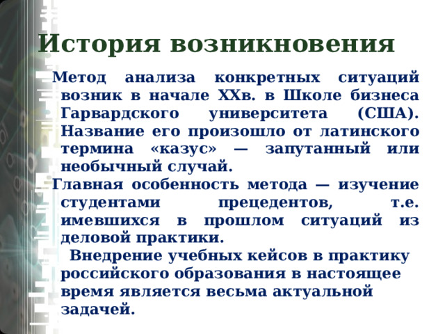 История возникновения Метод анализа конкретных ситуаций возник в начале XXв. в Школе бизнеса Гарвардского университета (США). Название его произошло от латинского термина «казус» — запутанный или необычный случай. Главная особенность метода — изучение студентами прецедентов, т.е. имевшихся в прошлом ситуаций из деловой практики. Внедрение учебных кейсов в практику российского образования в настоящее время является весьма актуальной задачей.  