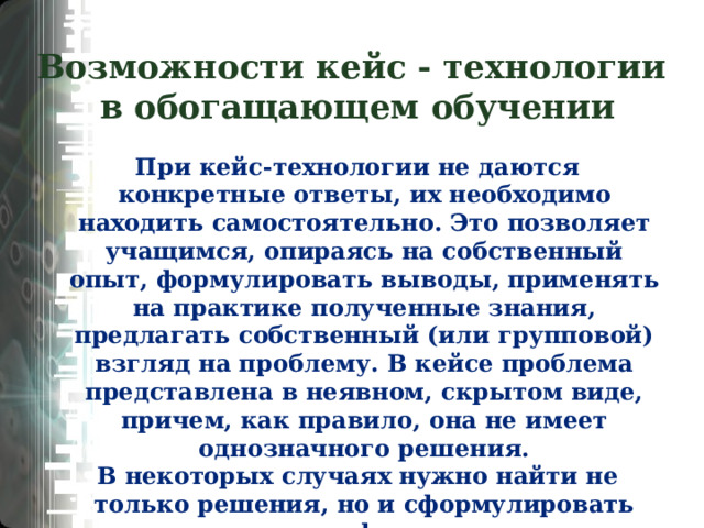 Возможности кейс - технологии  в обогащающем обучении При кейс-технологии не даются конкретные ответы, их необходимо находить самостоятельно. Это позволяет учащимся, опираясь на собственный опыт, формулировать выводы, применять на практике полученные знания, предлагать собственный (или групповой) взгляд на проблему. В кейсе проблема представлена в неявном, скрытом виде, причем, как правило, она не имеет однозначного решения. В некоторых случаях нужно найти не только решения, но и сформулировать задачу, так как формулировка ее представлена не явно.  