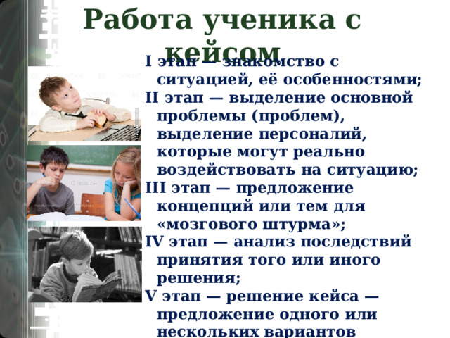 Работа ученика с кейсом I этап — знакомство с ситуацией, её особенностями; II этап — выделение основной проблемы (проблем), выделение персоналий, которые могут реально воздействовать на ситуацию; III этап — предложение концепций или тем для «мозгового штурма»; IV этап — анализ последствий принятия того или иного решения; V этап — решение кейса — предложение одного или нескольких вариантов последовательности действий, указание на важные проблемы, механизмы их предотвращения и решения 