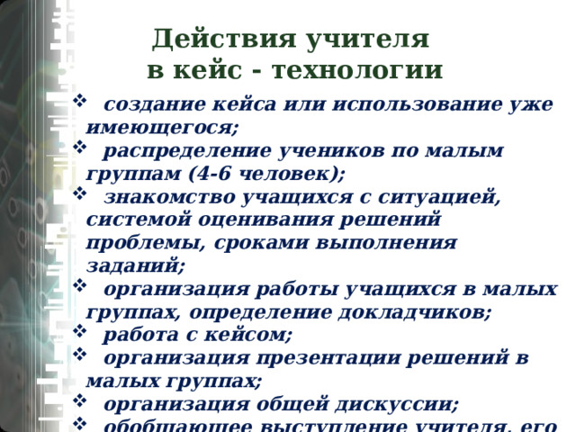 Действия учителя  в кейс - технологии  создание кейса или использование уже имеющегося;  распределение учеников по малым группам (4-6 человек);  знакомство учащихся с ситуацией, системой оценивания решений проблемы, сроками выполнения заданий;  организация работы учащихся в малых группах, определение докладчиков;  работа с кейсом;  организация презентации решений в малых группах;  организация общей дискуссии;  обобщающее выступление учителя, его анализ ситуации;  оценивание учащихся преподавателем. 