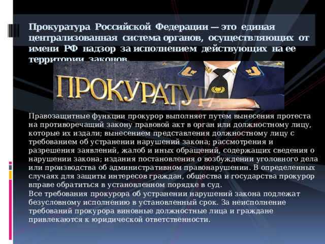 Прокуратура Российской Федерации — это единая централизованная система органов, осуществляющих от имени РФ  надзор  за исполнением действующих на ее территории законов.         Правозащитные функции прокурор выполняет путем вынесения протеста на противоречащий закону правовой акт в орган или должностному лицу, которые их издали; вынесением представления должностному лицу с требованием об устранении нарушений закона; рассмотрения и разрешения заявлений, жалоб и иных обращений, содержащих сведения о нарушении закона; издания постановления о возбуждении уголовного дела или производства об административном правонарушении. В определенных случаях для защиты интересов граждан, общества и государства прокурор вправе обратиться в установленном порядке в суд. Все требования прокурора об устранении нарушений закона подлежат безусловному исполнению в установленный срок. За неисполнение требований прокурора виновные должностные лица и граждане привлекаются к юридической ответственности. 