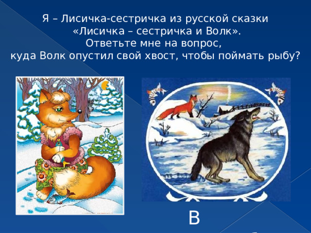 Я – Лисичка-сестричка из русской сказки  «Лисичка – сестричка и Волк». Ответьте мне на вопрос, куда Волк опустил свой хвост, чтобы поймать рыбу? В прорубь 