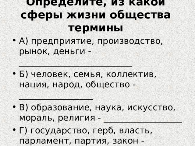 Определите, из какой сферы жизни общества термины А) предприятие, производство, рынок, деньги - __________________________ Б) человек, семья, коллектив, нация, народ, общество - _________________ В) образование, наука, искусство, мораль, религия - __________________ Г) государство, герб, власть, парламент, партия, закон - ___________ 