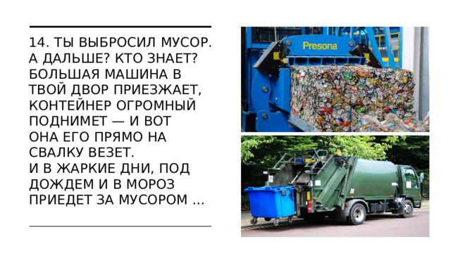 14. Ты выбросил мусор. А дальше? Кто знает?  Большая машина в твой двор приезжает,  Контейнер огромный поднимет — и вот  Она его прямо на свалку везет.  И в жаркие дни, под дождем и в мороз  Приедет за мусором …   МОСКВА 2022  