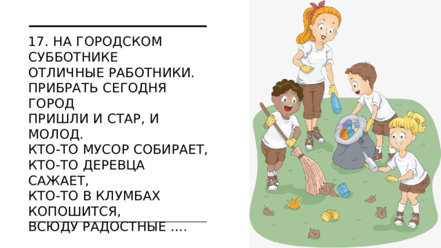 17. На городском субботнике  Отличные работники.  Прибрать сегодня город  Пришли и стар, и молод.  Кто-то мусор собирает,  Кто-то деревца сажает,  Кто-то в клумбах копошится,  Всюду радостные ….    