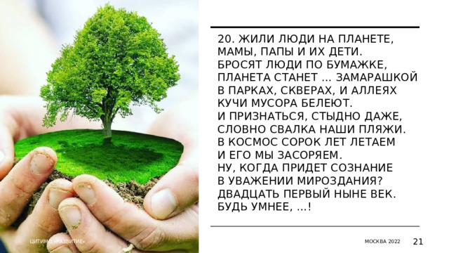 20. Жили люди на планете,  Мамы, папы и их дети.  Бросят люди по бумажке,  Планета станет … Замарашкой  В парках, скверах, и аллеях  Кучи мусора белеют.  И признаться, стыдно даже,  Словно свалка наши пляжи.  В космос сорок лет летаем  И его мы засоряем.  Ну, когда придет сознание  В уважении мироздания?  Двадцать первый ныне век.  Будь умнее, …!      ЦИТИМО «РАЗВИТИЕ» МОСКВА 2022   