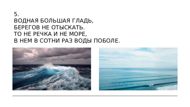 5.  Водная большая гладь,  Берегов не отыскать.  То не речка и не море,  В нем в сотни раз воды поболе.  