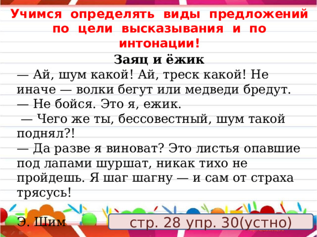 Учимся определять виды предложений по цели высказывания и по интонации! Заяц и ёжик — Ай, шум какой! Ай, треск какой! Не иначе — волки бегут или медведи бредут. — Не бойся. Это я, ежик. — Чего же ты, бессовестный, шум такой поднял?! — Да разве я виноват? Это листья опавшие под лапами шуршат, никак тихо не пройдешь. Я шаг шагну — и сам от страха трясусь!  Э. Шим    стр. 28 упр. 30(устно) 