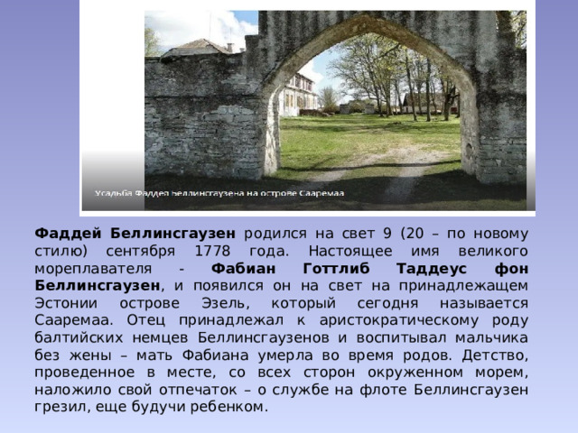 Фаддей Беллинсгаузен родился на свет 9 (20 – по новому стилю) сентября 1778 года. Настоящее имя великого мореплавателя - Фабиан Готтлиб Таддеус фон Беллинсгаузен , и появился он на свет на принадлежащем Эстонии острове Эзель, который сегодня называется Сааремаа. Отец принадлежал к аристократическому роду балтийских немцев Беллинсгаузенов и воспитывал мальчика без жены – мать Фабиана умерла во время родов. Детство, проведенное в месте, со всех сторон окруженном морем, наложило свой отпечаток – о службе на флоте Беллинсгаузен грезил, еще будучи ребенком. 