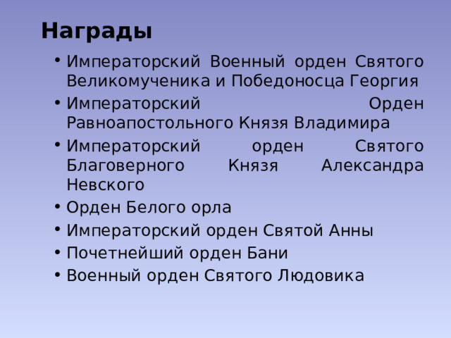 Награды   Императорский Военный орден Святого Великомученика и Победоносца Георгия Императорский Орден Равноапостольного Князя Владимира Императорский орден Святого Благоверного Князя Александра Невского Орден Белого орла Императорский орден Святой Анны Почетнейший орден Бани Военный орден Святого Людовика 