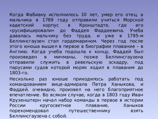 Когда Фабиану исполнилось 10 лет, умер его отец, а мальчика в 1789 году отправили учиться Морской кадетский корпус в Кронштадте, где его «русифицировали» до Фаддея Фаддеевича. Учеба давалась мальчику без труда, и уже в 1795-м Беллинсгаузен стал гардемарином. Через год после этого юноша вышел в первое в биографии плавание – в Англию. Когда учеба подошла к концу, Фаддей был произведен в мичманы, позже Беллинсгаузена отправили служить в ревельскую эскадру, под парусами судов которой моряк ходил в плавания до 1803-го. Несколько раз юноше приходилось работать под командованием вице-адмирала Петра Ханыкова, и Фаддей, очевидно, произвел на него благоприятное впечатление. Во всяком случае, когда в 1803 году Иван Крузенштерн начал набор команды в первое в истории России кругосветное плавание, Ханыков порекомендовал путешественнику взять Беллинсгаузена с собой. 