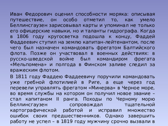 Иван Федорович оценил способности моряка: описывая путешествие, он особо отметил то, как умело Беллинсгаузен зарисовывал карты и упоминал не только его офицерские навыки, но и таланты гидрографа. Когда в 1806 году кругосветка подошла к концу, Фаддей Фаддеевич ступил на землю капитан-лейтенантом, после чего был назначен командовать фрегатом Балтийского флота. Позже он участвовал в военных действиях: в русско-шведской войне был командиром фрегата «Мельпомена» и полгода в Финском заливе следил за вражеским флотом. В 1811 году Фаддею Фаддеевичу поручили командовать уже гребной флотилией в Риге, а еще через год перевели управлять фрегатом «Минерва» в Черное море, во время службы на котором он получил новое звание – стал капитаном II ранга. Походы по Черному морю Беллинсгаузен сопровождал тщательной картографической работой и исправил множество ошибок своих предшественников. Однако завершить работу не успел – в 1819 году мужчину срочно вызвали в столицу. 