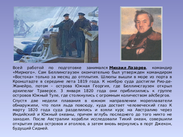 Всей работой по подготовке занимался  Михаил Лазарев , командир «Мирного». Сам Беллинсгаузен окончательно был утвержден командиром «Востока» только за месяц до отплытия. Шлюпы вышли в море из порта в Кронштадте в середине лета 1819 года. К ноябрю суда достигли Рио-де-Жанейро, потом – острова Южная Георгия, где Беллинсгаузен открыл архипелаг Траверсе. 3 января 1820 года они приблизились к группе островов Южный Туле, где столкнулись с огромным количеством айсбергов. Спустя две недели плавания в южном направлении мореплаватели обнаружили, что поля льда повсюду, куда достает человеческий глаз К марту 1820 года суда разделились и взяли курс на Австралию через Индийский и Южный океаны, причем вглубь последнего до того никто не заходил. После Австралии корабли исследовали Тихий океан, совершили открытия ряда островов и атоллов, а затем вновь вернулись в порт Джекон, будущий Сидней. 