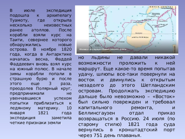 В июле экспедиция подошла к архипелагу Туамоту, где открыла несколько неизвестных ранее атоллов. После корабли взяли курс на Таити, севернее которого обнаружились новые острова. В ноябре 1820 года, когда в Антарктике началась весна, Фаддей Фаддеевич вновь взял курс на южный полюс. В начале зимы корабли попали в страшную бурю и после этого еще 3 раза, преодолев Полярный круг, предпринимали не увенчавшиеся успехом попытки приблизиться к ледяному материку. 10 января 1821 года экспедиция заметила четкие признаки земли , но льдины не давали никакой возможности проложить к ней маршрут. Еще какое-то время попытав удачу, шлюпы все-таки повернули на восток и двинулись к открытым незадолго до этого Шетландским островам. Продолжать экспедицию дальше было невозможно – «Восток» был сильно поврежден и требовал капитального ремонта, и Беллинсгаузен отдал приказ возвращаться в Россию. 24 июля (по старому стилю) 1821 года суда вернулись в кронштадтский порт через 751 день плаванья. 