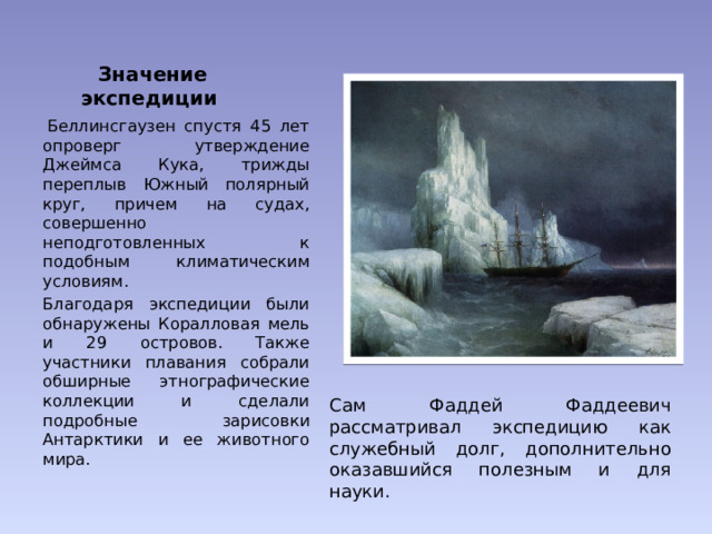 Значение экспедиции   Беллинсгаузен спустя 45 лет опроверг утверждение Джеймса Кука, трижды переплыв Южный полярный круг, причем на судах, совершенно неподготовленных к подобным климатическим условиям. Благодаря экспедиции были обнаружены Коралловая мель и 29 островов. Также участники плавания собрали обширные этнографические коллекции и сделали подробные зарисовки Антарктики и ее животного мира. Сам Фаддей Фаддеевич рассматривал экспедицию как служебный долг, дополнительно оказавшийся полезным и для науки. 