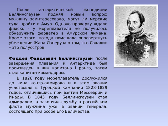  После антарктической экспедиции Беллинсгаузен поднял новый вопрос: мужчину заинтересовало, могут ли морские суда пройти в Амур. Однако проверку ждало фиаско - у мореплавателя не получилось обнаружить фарватер в Амурском лимане. Кроме этого, погода помешала опровергнуть убеждение Жана Лаперуза о том, что Сахалин – это полуостров. Фаддей Фаддеевич Беллинсгаузен после завершения плавания к Антарктиде был произведен в чин капитана I ранга, затем стал капитан-командором.  В 1826 году мореплаватель дослужился до чина контр-адмирала и в этом звании участвовал в Турецкой кампании 1828-1829 годов, отличившись при взятии Мессеврии и Инады. В 1843 году Беллинсгаузен стал адмиралом, а закончил службу в российском флоте мужчина уже в звании генерала, состоящего при особе Его Величества. 