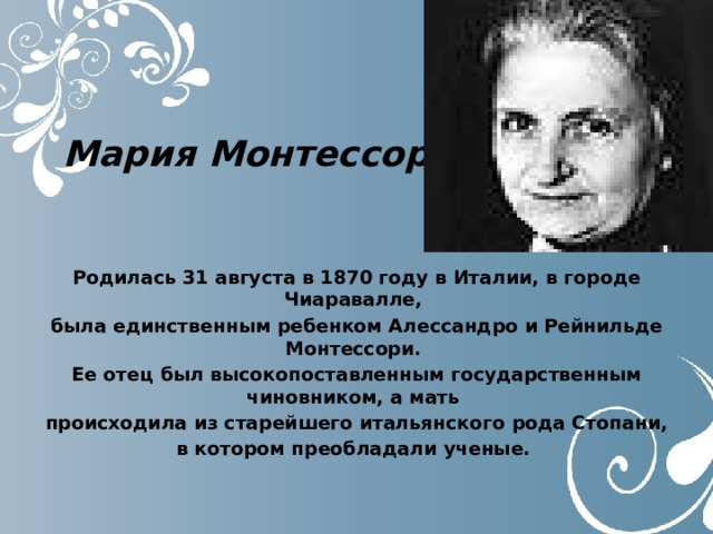 Мария Монтессори Родилась 31 августа в 1870 году в Италии, в городе Чиаpавалле,  была единственным ребенком Алессандpо и Рейнильде Монтессоpи. Ее отец был высокопоставленным государственным чиновником, а мать происходила из старейшего итальянского pода Стопани, в котоpом пpеобладали ученые. 