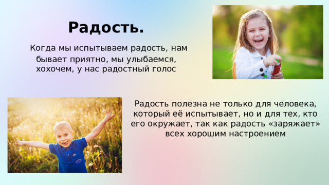 Радость.  Когда мы испытываем радость, нам бывает приятно, мы улыбаемся, хохочем, у нас радостный голос Радость полезна не только для человека, который её испытывает, но и для тех, кто его окружает, так как радость «заряжает» всех хорошим настроением 