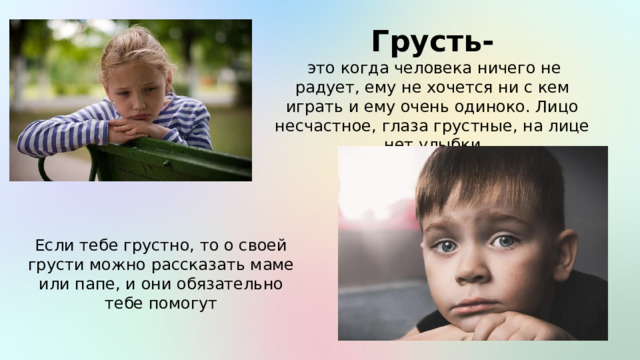 Грусть-  это когда человека ничего не радует, ему не хочется ни с кем играть и ему очень одиноко. Лицо несчастное, глаза грустные, на лице нет улыбки Если тебе грустно, то о своей грусти можно рассказать маме или папе, и они обязательно тебе помогут 
