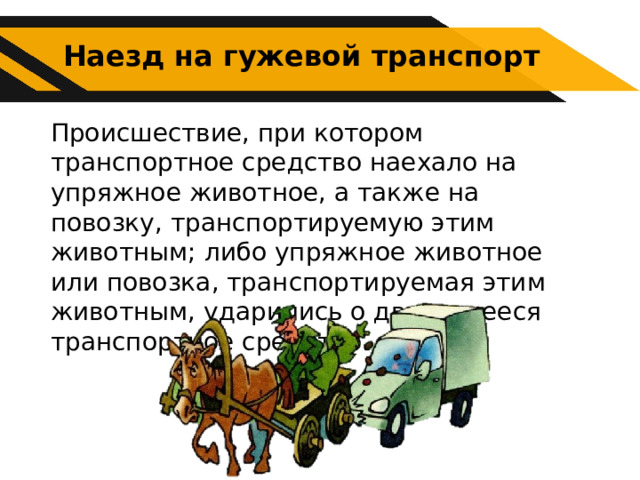 Наезд на гужевой транспорт Происшествие, при котором транспортное средство наехало на упряжное животное, а также на повозку, транспортируемую этим животным; либо упряжное животное или повозка, транспортируемая этим животным, ударились о движущееся транспортное средство. 