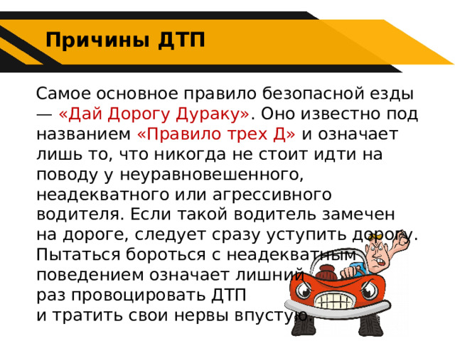 Причины ДТП Самое основное правило безопасной езды — «Дай Дорогу Дураку» . Оно известно под названием «Правило трех Д» и означает лишь то, что никогда не стоит идти на поводу у неуравновешенного, неадекватного или агрессивного водителя. Если такой водитель замечен на дороге, следует сразу уступить дорогу. Пытаться бороться с неадекватным поведением означает лишний раз провоцировать ДТП и тратить свои нервы впустую. 