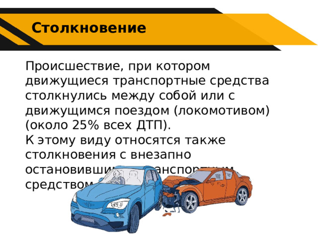 Столкновение Происшествие, при котором движущиеся транспортные средства столкнулись между собой или с движущимся поездом (локомотивом) (около 25% всех ДТП). К этому виду относятся также столкновения с внезапно остановившимся транспортным средством. 
