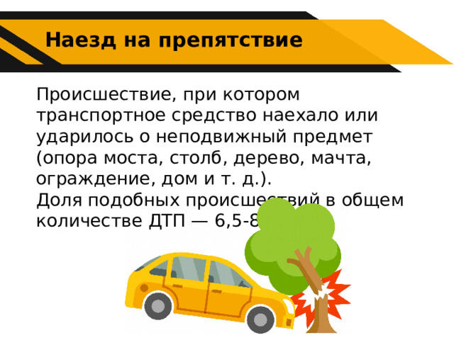 Наезд на препятствие Происшествие, при котором транспортное средство наехало или ударилось о неподвижный предмет (опора моста, столб, дерево, мачта, ограждение, дом и т. д.). Доля подобных происшествий в общем количестве ДТП — 6,5-8,5 %. 