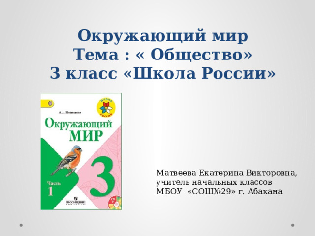 Окружающий мир  Тема : « Общество»  3 класс «Школа России» Матвеева Екатерина Викторовна, учитель начальных классов МБОУ «СОШ№29» г. Абакана  