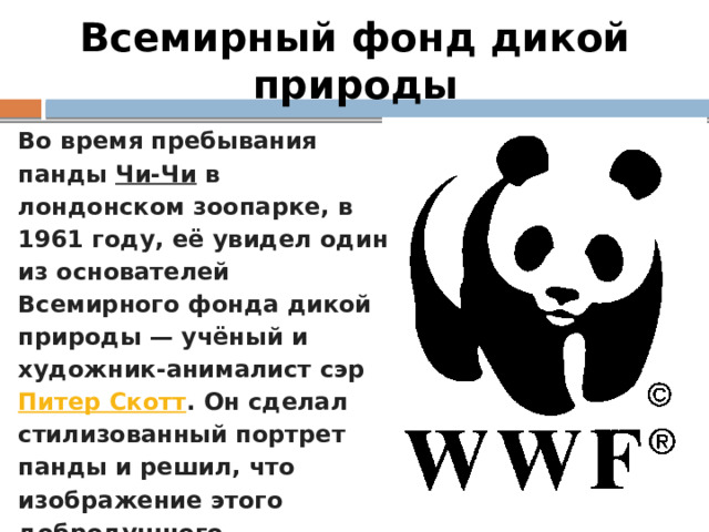 Всемирный фонд дикой природы Во время пребывания панды Чи-Чи в лондонском зоопарке, в 1961 году, её увидел один из основателей Всемирного фонда дикой природы — учёный и художник-анималист сэр Питер Скотт . Он сделал стилизованный портрет панды и решил, что изображение этого добродушного, нуждающегося в защите животного станет прекрасным символом нового фонда. 