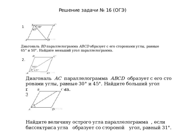 Решение задачи № 16 (ОГЭ) 1. Диагональ  BD  па­рал­ле­ло­грам­ма  ABCD  об­ра­зу­ет с его сто­ро­на­ми углы, рав­ные 65° и 50°. Най­ди­те мень­ший угол параллелограмма.  2. Диагональ   AC   па­рал­ле­ло­грам­ма   ABCD   об­ра­зу­ет с его сто­ро­на­ми углы, рав­ные 30° и 45°. Най­ди­те боль­ший угол параллелограмма. 3. Найдите величину острого угла параллелограмма , если биссектриса угла образует со стороной угол, равный 31°.  