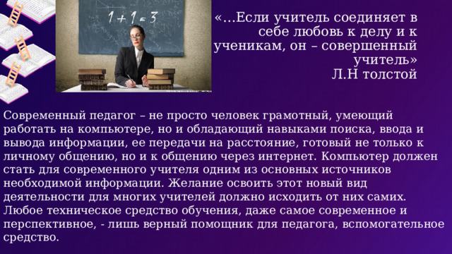 «…Если учитель соединяет в себе любовь к делу и к ученикам, он – совершенный учитель»  Л.Н толстой Современный педагог – не просто человек грамотный, умеющий работать на компьютере, но и обладающий навыками поиска, ввода и вывода информации, ее передачи на расстояние, готовый не только к личному общению, но и к общению через интернет. Компьютер должен стать для современного учителя одним из основных источников необходимой информации. Желание освоить этот новый вид деятельности для многих учителей должно исходить от них самих. Любое техническое средство обучения, даже самое современное и перспективное, - лишь верный помощник для педагога, вспомогательное средство. .    