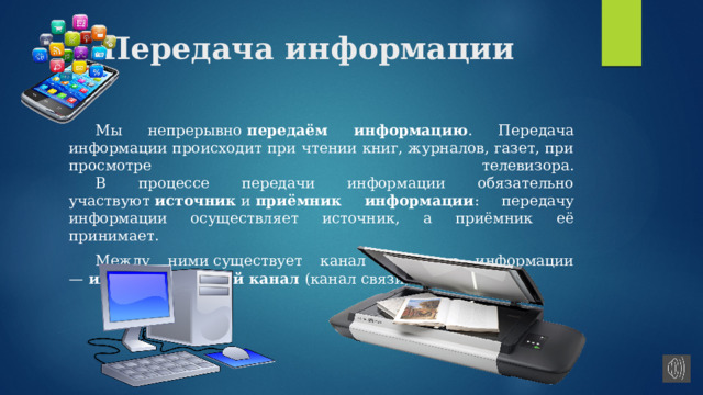 Передача информации  Мы непрерывно  передаём информацию . Передача информации происходит при чтении книг, журналов, газет, при просмотре телевизора.   В процессе передачи информации обязательно участвуют  источник  и  приёмник информации : передачу информации осуществляет источник, а приёмник её принимает.  Между ними существует канал передачи информации —  информационный канал  (канал связи). 