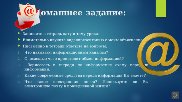 Домашнее задание: Запишите в тетрадь дату и тему урока. Внимательно изучите видеопрезентацию с моим объяснением. Письменно в тетради ответьте на вопросы: Что называют информационным каналом? С помощью чего происходит обмен информацией?  Зарисовать в тетради по информатике схему передачи информации. Какие современные средства переда информации Вы знаете? Что такое электронная почта? Используете ли Вы электронную почту в повседневной жизни? 