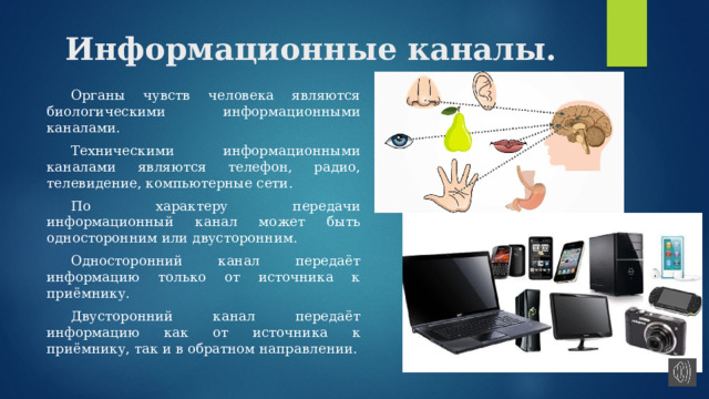 Информационные каналы.  Органы чувств человека являются биологическими информационными каналами.  Техническими информационными каналами являются телефон, радио, телевидение, компьютерные сети.  По характеру передачи информационный канал может быть односторонним или двусторонним.  Односторонний канал передаёт информацию только от источника к приёмнику.  Двусторонний канал передаёт информацию как от источника к приёмнику, так и в обратном направлении. 