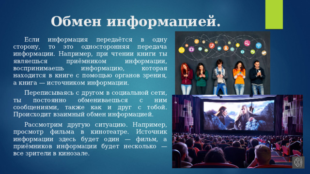 Обмен информацией.  Если информация передаётся в одну сторону, то это односторонняя передача информации. Например, при чтении книги ты являешься приёмником информации, воспринимаешь информацию, которая находится в книге с помощью органов зрения, а книга — источником информации.  Переписываясь с другом в социальной сети, ты постоянно обмениваешься с ним сообщениями, также как и друг с тобой. Происходит взаимный обмен информацией.  Рассмотрим другую ситуацию. Например, просмотр фильма в кинотеатре. Источник информации здесь будет один — фильм, а приёмников информации будет несколько — все зрители в кинозале. 