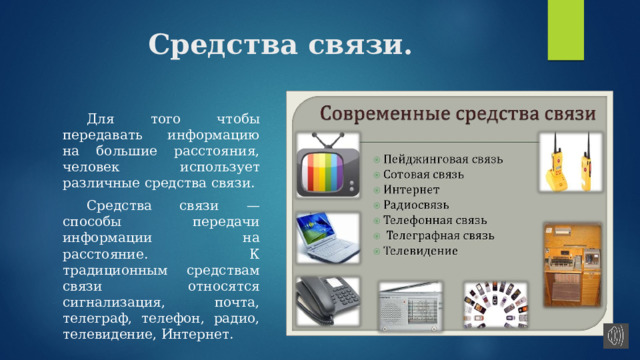 Средства связи.  Для того чтобы передавать информацию на большие расстояния, человек использует различные средства связи.  Средства связи — способы передачи информации на расстояние. К традиционным средствам связи относятся сигнализация, почта, телеграф, телефон, радио, телевидение, Интернет. 
