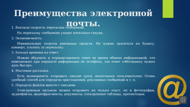 Преимущества электронной почты. 1 . Высокая скорость пересылки сообщений.  На пересылку сообщения уходит несколько секунд. 2. Экономичность.  Минимальные затраты денежных средств. Не нужно тратиться на бумагу, конверт, платить за пересылку. 3. Больше времени на ответ.  Можно обдумать и отредактировать ответ во время обмена информацией, что невозможно при передаче информации по телефону, где ответ собеседнику нужно дать быстро. 4. Массовая рассылка.  Есть возможность отправить письмо сразу нескольким пользователям. Очень удобный способ для передачи приглашений, рекламных сообщений и т. п. 5. Передача файлов вместе с письмом.  Электронным письмом можно отправить не только текст, но и фотографии, аудиофайлы, видеофрагменты, документы, электронные таблицы, презентации. 