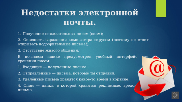 Недостатки электронной почты. 1. Получение нежелательных писем (спам); 2. Опасность заражения компьютера вирусом (поэтому не стоит открывать подозрительные письма!); 3. Отсутствие живого общения. В почтовом ящике предусмотрен удобный интерфейс для хранения писем: 1. Входящие — полученные письма. 2. Отправленные — письма, которые ты отправил. 3. Удалённые письма хранятся какое-то время в корзине. 4. Спам — папка, в которой хранятся рекламные, вредоносные письма. 