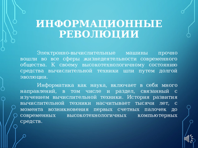 ИНФОРМАЦИОННЫЕ РЕВОЛЮЦИИ  Электронно-вычислительные машины прочно вошли во все сферы жизнедеятельности современного общества. К своему высокотехнологичному состоянию средства вычислительной техники шли путем долгой эволюции.  Информатика как наука, включает в себя много направлений, в том числе и раздел, связанный с изучением вычислительной техники. История развития вычислительной техники насчитывает тысячи лет, с момента возникновения первых счетных палочек до современных высокотехнологичных компьютерных средств. 