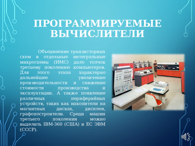 ПРОГРАММИРУЕМЫЕ ВЫЧИСЛИТЕЛИ  Объединение транзисторных схем в отдельные интегральные микросхемы (ИМС) дало толчок третьему поколению компьютеров. Для этого этапа характерно дальнейшее увеличение производительности и снижение стоимости производства и эксплуатации. А также появление различных периферийных устройств, таких как накопители на магнитных дисках, дисплеи, графопостроители. Среди машин третьего поколения можно выделить IBM-360 (США) и ЕС ЭВМ (СССР). 