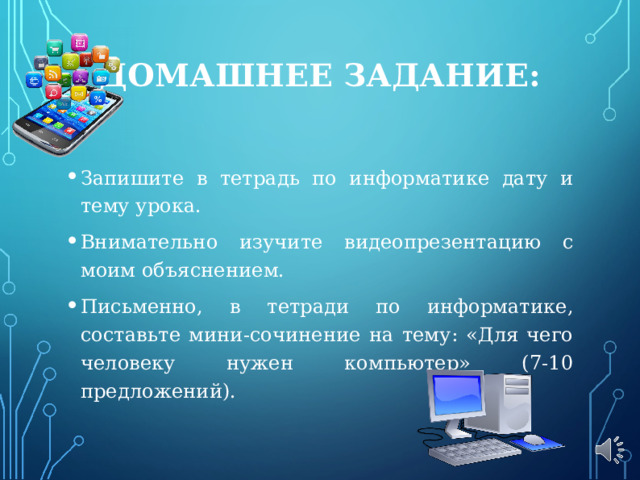 ДОМАШНЕЕ ЗАДАНИЕ:   Запишите в тетрадь по информатике дату и тему урока. Внимательно изучите видеопрезентацию с моим объяснением. Письменно, в тетради по информатике, составьте мини-сочинение на тему: «Для чего человеку нужен компьютер» (7-10 предложений). 